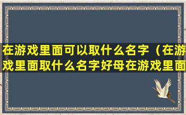 在游戏里面可以取什么名字（在游戏里面取什么名字好母在游戏里面取出的名字 🐱 好）